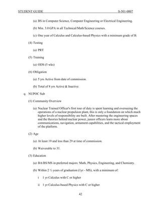 STUDENT GUIDE                                                              S-501-0007


        (a) BS in Computer Science, Computer Engineering or Electrical Engineering.

        (b) Min. 3.0 GPA in all Technical/Math/Science courses.

        (c) One year of Calculus and Calculus-based Physics with a minimum grade of B.

     (4) Testing

        (a) PRT

     (5) Training

        (a) ODS (5 wks)

     (6) Obligation

        (a) 5 yrs Active from date of commission.

        (b) Total of 8 yrs Active & Inactive.

  q. NUPOC Sub

     (1) Community Overview

        (a) Nuclear Trained Officer's first tour of duty is spent learning and overseeing the
            operations of a nuclear propulsion plant, this is only a foundation on which much
            higher levels of responsibility are built. After mastering the engineering spaces
            and the theories behind nuclear power, junior officers learn more about
            communications, navigation, armament capabilities, and the tactical employment
            of the platform.

     (2) Age

        (a) At least 19 and less than 29 at time of commission.

        (b) Waiverable to 31.

     (3) Education

        (a) BA/BS/MS in preferred majors: Math, Physics, Engineering, and Chemistry.

        (b) Within 2 ½ years of graduation (1yr - MS), with a minimum of:

            i   1 yr Calculus with C or higher

            ii 1 yr Calculus-based Physics with C or higher

                                            42
 