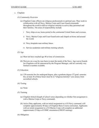 STUDENT GUIDE                                                               S-501-0007


  c. Chaplain

     (1) Community Overview
        (a) Chaplain Corps officers are religious professionals in spiritual care. They work in
            collaboration with all Navy, Marine Corps and Coast Guard commands
            throughout the world to deliver religious ministry to active duty personnel and
            their families. The areas of responsibility include:

            i   Navy ships at sea, home ported in the continental United States and overseas.

            ii Navy, Marine Corps and Coast Guard units and chapels at home and around
               the world.

            iii Navy hospitals near military bases.

            iv Service academies and military training schools.

     (2) Age

        (a) Must not have reached age 40 at time of commission.

        (b) Waivers on a case by case basis to meet the needs of the Navy. Age waiver boards
            for Chaplains will be announced by the Program Manager, and are currently very
            limited in number available.

     (3) Education

        (a) 120 semester hrs for undergrad degree, plus a graduate degree (72 grad. semester
            hrs; at least 36 of these hours must be in "religious/ministry" core areas); from
            accredited schools.

     (4) Testing

        (a) None

     (5) Training

        (a) Chaplain School (length of school varies depending on whether first assignment is
            with a Marine Corps or Navy command).

        (b) Active Duty applicants, with an initial assignment to a US Navy command, will
            complete approximately 80 days of Chaplain Basic Course curriculum. Applicants
            with an initial assignment to a US Marine Corps will complete an additional
            (approximate) 25 days of USMC orientation (CREST training).

     (6) Obligation

                                            47
 