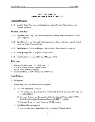 STUDENT GUIDE                                                                    S-501-0007



                                  OUTLINE SHEET 1.4
                            MEDICAL PROGRAM KNOWLEDGE

Terminal Objective:

1.4.0    Identify Direct Accession and Collegiate programs; Program Authorizations and
         Program Managers.

Enabling Objectives:

1.4.1    Describe Active Duty Direct Accession Medical, Dental, Nurse and Medical Service
         Corps programs.

1.4.2    Describe Active and Reserve Collegiate programs offered within the Medical, Dental,
         Nurse and Medical Service Corps.

1.4.3    Explain Bonus Options and Payback Requirements for each medical program.

1.4.4    Identify the purpose of Program Authorizations.

1.4.5    Identify the role of Medical Program Managers (PM).

Reference:

1.   Program Authorizations: 113 – 119; 130 – 132
2.   N34 Active Duty Medical Program Matrix
3.   Lesson Topic: Intro to Collegiates
4.   Information Sheet (I-2): Competitive Board Profiles

Topic Outline:

1. Introduction

2    Active Duty Direct Accession Medical Programs

     a   Medical Corps Direct Accession
         (1) Fully licensed and specialized. Can also be ready to finish residency or be right out
             of Medical School.
         (2) Accession Bonuses vary by specialty, higher for Critical Wartime Skills (CWS).
             Health Professions Loan Repayment Program (HPLRP) available.
         (3) Obligation 3 years, 4 years if bonus or HPLRP is taken.
     b   Dental Corps Direct Accession
         (1) Fully licensed and/or specialized. Can be right out of Dental School.

                                                 52
 