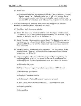 STUDENT GUIDE                                                                S-501-0007


      (2) Board Dates

         (a) Board dates for medical programs are published by Program Managers. Some are
             frequent such as every Wednesday, some may be only twice per year. Every
             effort is made to keep the board dates on schedule but keep in mind there are
             uncontrollable factors that can result in boards being postponed or even cancelled.

  c   With this knowledge you are able to create a solid marketing plan with timelines.
      Knowing the board date allows you to work backwards.

      (1) Board date. Mark this on your calendar.

      (2) Date to PM. Two weeks prior to board date. Mark this on your calendar as well.
          The PM needs 2 weeks with your kit to prepare and deliver it to the board. Keep in
          mind not all boards are held at NRC in Millington, TN.

      (3) Date to Processor. About two weeks prior to above. This depends on the speed of
          your processor who will need time to QC the kit, submit to OPO for signature, and
          upload into CIRMS. Allow time for; corrections to any mistakes your processor
          finds; postal time.

      (4) Date Kit Complete. About a week prior to above set a date that you want the kit
          completely done. There may still be some final signatures you’ll need from the
          prospect once you QC the kit.

      (5) Kit processing time. This area is where the prospect and you are gathering and
          completing portions of the kit. The amount of time will be determined by the
          particular program. Most kit requirements are out of your control. Or are they?

         (a) Motivation of prospect

         (b) Medical Forms and supporting medical documentation; MEPS; Consults

         (c) SF-86 security questionnaire

         (d) Employer/Character references

         (e) Collection of professional documents; educational documents

         (f) Prior Service Record; Conditional Release; CO recommendation letter

         (g) Police Record Check

         (h) Credentialing




                                             61
 