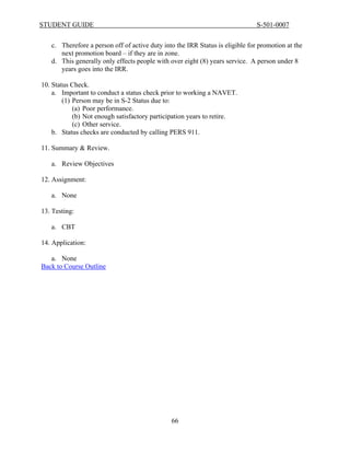 STUDENT GUIDE                                                                  S-501-0007


   c. Therefore a person off of active duty into the IRR Status is eligible for promotion at the
      next promotion board – if they are in zone.
   d. This generally only effects people with over eight (8) years service. A person under 8
      years goes into the IRR.

10. Status Check.
    a. Important to conduct a status check prior to working a NAVET.
        (1) Person may be in S-2 Status due to:
            (a) Poor performance.
            (b) Not enough satisfactory participation years to retire.
            (c) Other service.
    b. Status checks are conducted by calling PERS 911.

11. Summary & Review.

   a. Review Objectives

12. Assignment:

   a. None

13. Testing:

   a. CBT

14. Application:

   a. None
Back to Course Outline




                                               66
 