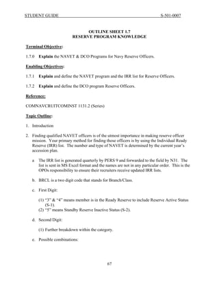 STUDENT GUIDE                                                                   S-501-0007


                                  OUTLINE SHEET 1.7
                            RESERVE PROGRAM KNOWLEDGE

Terminal Objective:

1.7.0   Explain the NAVET & DCO Programs for Navy Reserve Officers.

Enabling Objectives:

1.7.1   Explain and define the NAVET program and the IRR list for Reserve Officers.

1.7.2   Explain and define the DCO program Reserve Officers.

Reference:

COMNAVCRUITCOMINST 1131.2 (Series)

Topic Outline:

1. Introduction

2. Finding qualified NAVET officers is of the utmost importance in making reserve officer
   mission. Your primary method for finding those officers is by using the Individual Ready
   Reserve (IRR) list. The number and type of NAVET is determined by the current year’s
   accession plan.

   a    The IRR list is generated quarterly by PERS 9 and forwarded to the field by N31. The
        list is sent in MS Excel format and the names are not in any particular order. This is the
        OPOs responsibility to ensure their recruiters receive updated IRR lists.

   b. BRCL is a two digit code that stands for Branch/Class.

   c. First Digit:

        (1) “3” & “4” means member is in the Ready Reserve to include Reserve Active Status
            (S-1).
        (2) “5” means Standby Reserve Inactive Status (S-2).

   d. Second Digit:

        (1) Further breakdown within the category.

   e. Possible combinations:




                                                67
 