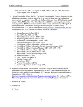 STUDENT GUIDE                                                                  S-501-0007


        (1) If total service (TOTSF) is 8 years in 2008; but their BDCS is 1994, they cannot
            make 20 good years in 24 years.

5.    Direct Commission Officer (DCO). The Direct Commissioning Program allows university-
     educated professionals, between ages 19 to 42 (or older, in some cases i.e. medical), the
     opportunity to be appointed as an officer in the Naval Reserve. Most DCOs hold advanced
     degrees (MAs, MBAs, JDs, MDs, DOs, PharmD’s and Ph.D’s) and/or significant civilian
     work experience. DCO candidates will attend the two week school located in Newport, RI
     and are required to complete this training within the first year of commissioning.
     Information on the DCO School can be found at: http://www.ocs.navy.mil/nrows_inst.asp.
     The following is a list of available designators for the DCO program.

        a.   Human Resources Officer (1205)
        b.   Special Warfare Officer (1135)
        c.   Special Operations Officer – EOD (1145)
        d.   Engineering Duty Officer – (1465/1445)
        e.   Aeronautical Engineering Duty Officer (1515)
        f.   Aviation Maintenance Duty Officer (1525)
        g.   Special Duty Officer (Information Professional) (1605)
        h.   Special Duty Officer (Information Warfare former Cryptology) (1645)
        i.   Special Duty Officer (Merchant Marine) (1625, 1665, 1675, 1695)
        j.   Special Duty Officer (Intelligence) (1635)
        k.   Special Duty Officer (Public Affairs) (1655)
        l.   Special Duty Officer (Oceanography) (1805)
        m.   Supply Corps (3165/3105)
        n.   Civil Engineer Corps (5105)
        o.   Medical Corps (2105)
        p.   Nurse Corps (2905)
        q.   Medical Service Corps (2305)
        r.   Dental Corps and General Residency (2205)

6. Program Authorizations. You will need to reference Program Authorization (PA) for
   specifics regarding the program, basic qualifications, work experience requirements, age
   limitations and service obligations for each DCO program. Program Authorizations can be
   located on the NRC website at
   http://www.cnrc.navy.mil/publications/ProgramAuthorizations.htm The Medical and Non-
   Medical program matrixes consolidate the main points of the Program Authorizations.

7. Summary & Review.

8. Assignment:

     a. None




                                               70
 