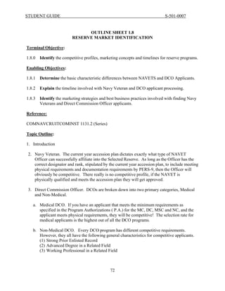 STUDENT GUIDE                                                                  S-501-0007


                                OUTLINE SHEET 1.8
                          RESERVE MARKET IDENTIFICATION

Terminal Objective:

1.8.0   Identify the competitive profiles, marketing concepts and timelines for reserve programs.

Enabling Objectives:

1.8.1   Determine the basic characteristic differences between NAVETS and DCO Applicants.

1.8.2   Explain the timeline involved with Navy Veteran and DCO applicant processing.

1.8.3   Identify the marketing strategies and best business practices involved with finding Navy
        Veterans and Direct Commission Officer applicants.

Reference:

COMNAVCRUITCOMINST 1131.2 (Series)

Topic Outline:

1. Introduction

 2. Navy Veteran. The current year accession plan dictates exactly what type of NAVET
    Officer can successfully affiliate into the Selected Reserve. As long as the Officer has the
    correct designator and rank, stipulated by the current year accession plan, to include meeting
    physical requirements and documentation requirements by PERS-9, then the Officer will
    obviously be competitive. There really is no competitive profile, if the NAVET is
    physically qualified and meets the accession plan they will get approved.

 3. Direct Commission Officer. DCOs are broken down into two primary categories, Medical
    and Non-Medical.

   a. Medical DCO. If you have an applicant that meets the minimum requirements as
      specified in the Program Authorizations ( P.A.) for the MC, DC, MSC and NC, and the
      applicant meets physical requirements, they will be competitive! The selection rate for
      medical applicants is the highest out of all the DCO programs.

   b. Non-Medical DCO. Every DCO program has different competitive requirements.
      However, they all have the following general characteristics for competitive applicants.
      (1) Strong Prior Enlisted Record
      (2) Advanced Degree in a Related Field
      (3) Working Professional in a Related Field



                                               72
 