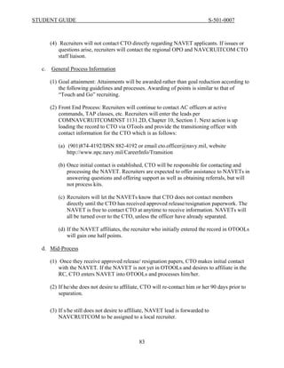 STUDENT GUIDE                                                                   S-501-0007



       (4) Recruiters will not contact CTO directly regarding NAVET applicants. If issues or
           questions arise, recruiters will contact the regional OPO and NAVCRUITCOM CTO
           staff liaison.

  c.   General Process Information

       (1) Goal attainment: Attainments will be awarded rather than goal reduction according to
           the following guidelines and processes. Awarding of points is similar to that of
           “Touch and Go” recruiting.

       (2) Front End Process: Recruiters will continue to contact AC officers at active
           commands, TAP classes, etc. Recruiters will enter the leads per
           COMNAVCRUITCOMINST 1131.2D, Chapter 10, Section 1. Next action is up
           loading the record to CTO via OTools and provide the transitioning officer with
           contact information for the CTO which is as follows:

          (a) (901)874-4192/DSN 882-4192 or email cto.officer@navy.mil, website
              http://www.npc.navy.mil/CareerInfo/Transition

          (b) Once initial contact is established, CTO will be responsible for contacting and
              processing the NAVET. Recruiters are expected to offer assistance to NAVETs in
              answering questions and offering support as well as obtaining referrals, but will
              not process kits.

          (c) Recruiters will let the NAVETs know that CTO does not contact members
              directly until the CTO has received approved release/resignation paperwork. The
              NAVET is free to contact CTO at anytime to receive information. NAVETs will
              all be turned over to the CTO, unless the officer have already separated.

          (d) If the NAVET affiliates, the recruiter who initially entered the record in OTOOLs
              will gain one half points.

  d. Mid-Process

       (1) Once they receive approved release/ resignation papers, CTO makes initial contact
           with the NAVET. If the NAVET is not yet in OTOOLs and desires to affiliate in the
           RC, CTO enters NAVET into OTOOLs and processes him/her.

       (2) If he/she does not desire to affiliate, CTO will re-contact him or her 90 days prior to
           separation.


       (3) If s/he still does not desire to affiliate, NAVET lead is forwarded to
           NAVCRUITCOM to be assigned to a local recruiter.



                                                83
 