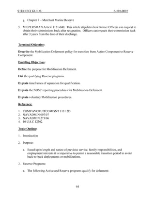 STUDENT GUIDE                                                                   S-501-0007


     g. Chapter 7 – Merchant Marine Reserve

5. MILPERSMAN Article 1131-040. This article stipulates how former Officers can request to
   obtain their commissions back after resignation. Officers can request their commission back
   after 3 years from the date of their discharge.


Terminal Objective:

Describe the Mobilization Deferment policy for transition from Active Component to Reserve
Component.

Enabling Objectives:

Define the purpose for Mobilization Deferment.

List the qualifying Reserve programs.

Explain timeframes of separation for qualification.

Explain the NOSC reporting procedures for Mobilization Deferment.

Explain voluntary Mobilization procedures.

Reference:

1.   COMVAVCRUITCOMISNT 1131.2D
2.   NAVADMIN 007/07
3.   NAVADMIN 273/06
4.   10 U.S.C 12302

Topic Outline:

1. Introduction

2. Purpose:

     a. Based upon length and nature of previous service, family responsibilities, and
        employment interests it is imperative to permit a reasonable transition period to avoid
        back-to-back deployments or mobilizations.

3. Reserve Programs:

     a. The following Active and Reserve programs qualify for deferment:




                                                 95
 