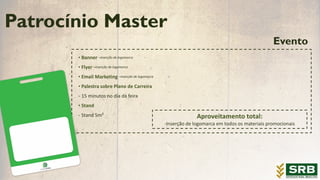 Evento
• Banner –inserção de logomarca
• Flyer –inserção de logomarca
• Email Marketing –inserção de logomarca
• Palestra sobre Plano de Carreira
- 15 minutos no dia da feira
• Stand
- Stand 5m²
Patrocínio Master
Aproveitamento total:
-Inserção de logomarca em todos os materiais promocionais
 
