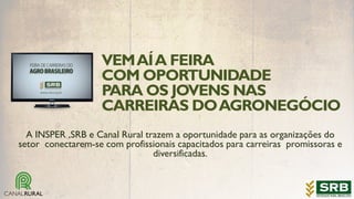 VEMAÍA FEIRA
COM OPORTUNIDADE
PARA OS JOVENS NAS
CARREIRAS DOAGRONEGÓCIO
A INSPER ,SRB e Canal Rural trazem a oportunidade para as organizações do
setor conectarem-se com profissionais capacitados para carreiras promissoras e
diversificadas.
 