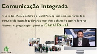 A Sociedade Rural Brasileira e o Canal Rural apresentam a oportunidade de
comunicação integrada que levará à todo Brasil a chance de estar na feira, nas
Comunicação Integrada
Palestras, na programação e portal do Canal Rural.
 