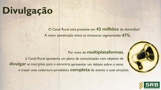 Divulgação
O Canal Rural está presente em 43 milhões de domicílios!
A maior penetração 47%.entre as emissoras segmentadas
Por meio de multiplataformas,
divulgar as inscrições para o encontro,
e trazer uma cobertura jornalística completa do evento e suas atrações.
o Canal Rural apresenta um plano de comunicação com objetivo de
apresentar um debate sobre o tema
 
