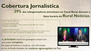 Apresentação: Marcio Fernandes
graduado em jornalismo e possui curso superior de roteirista para Cinema, Novela e Teatro.
É mestre em Comunicação Contemporânea (TV Digital) e professor universitário
Exibição: Segunda a Sexta, às 19h
Apresentação: Alessandra Mello
Especializada em agronegócio e está no Canal Rural desde 1998, onde é chefe de
reportagem e apresentadora.
39% dos telespectadores sintonizam no Canal Rural, durante a
Cobertura Jornalística
As principais notícias do agronegócio, sempre com
uma análise completa.
faixa horária do Rural Notícias.
maiores agrocapitais do País.
Um telejornal dinâmico e moderno, com informações
ao vivo de Brasília destaques das
 