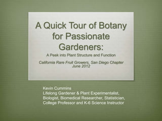 A Quick Tour of Botany
for Passionate
Gardeners:
A Peek into Plant Structure and Function
California Rare Fruit Growers, San Diego Chapter
June 2012
Kevin Cummins
Lifelong Gardener & Plant Experimentalist,
Biologist, Biomedical Researcher, Statistician,
College Professor and K-6 Science Instructor
 