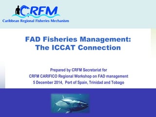 FAD Fisheries Management: 
The ICCAT Connection 
Prepared by CRFM Secretariat for 
CRFM CARIFICO Regional Workshop on FAD management 
5 December 2014, Port of Spain, Trinidad and Tobago 
 