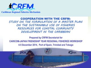 COOPERATION WITH THE CRFM: 
STUDY ON THE FORMULATION OF A MASTER PLAN 
ON THE SUSTAINABLE USE OF FISHERIES 
RESOURCES FOR COASTAL COMMUNITY 
DEVELOPMENT IN THE CARIBBEAN 
Prepared by CRFM Secretariat for 
CARICOM-JAPAN FRIENDSHIP YEAR REGIONAL FISHERIES WORKSHOP 
4-5 December 2014, Port of Spain, Trinidad and Tobago 
 
