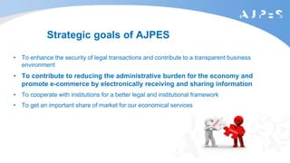 Strategic goals of AJPES
• To enhance the security of legal transactions and contribute to a transparent business
environment
• To contribute to reducing the administrative burden for the economy and
promote e-commerce by electronically receiving and sharing information
• To cooperate with institutions for a better legal and institutional framework
• To get an important share of market for our economical services
 