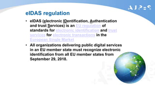 eIDAS regulation
• eIDAS (electronic IDentification, Authentication
and trust Services) is an EU regulation of
standards for electronic identification and trust
services for electronic transactions in the
European Single Market
• All organizations delivering public digital services
in an EU member state must recognize electronic
identification from all EU member states from
September 29, 2018.
 