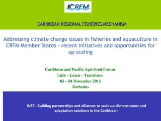 CARIBBEAN REGIONAL FISHERIES MECHANISMCARIBBEAN REGIONAL FISHERIES MECHANISM
Addressing climate change issues in fisheries and aquaculture in
CRFM Member States - recent initiatives and opportunities for
up-scaling
Caribbean and Pacific Agri-food Forum
Link – Learn – Transform
03 – 04 November 2015
Barbados
WS7 - Building partnerships and alliances to scale up climate-smart and
adaptation solutions in the Caribbean
 