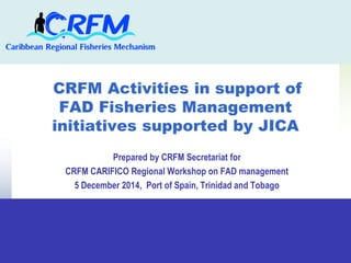 CRFM Activities in support of 
FAD Fisheries Management 
initiatives supported by JICA 
Prepared by CRFM Secretariat for 
CRFM CARIFICO Regional Workshop on FAD management 
5 December 2014, Port of Spain, Trinidad and Tobago 
 