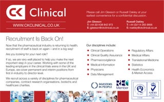 Please call Jim Gleeson or Russell Oakley at your
                                                                earliest convenience for a confidential discussion.

                                                                Jim Gleeson                      Russell Oakley
      WWW.CKCLINICAL.CO.UK                                      T: +44 (0)1438 842 973           T: +44 (0)114 283 9956
                                                                E: jgleeson@ckclinical.co.uk     E: roakley@ckclinical.co.uk



Recruitment Is Back On!
Now that the pharmaceutical industry is returning to health,    Our disciplines include:
recruitment of staff is back on again – and in a big way!
                                                                   Clinical Operations                Regulatory Affairs
Are you looking for your next role?                                Clinical Quality Assurance         Medical Affairs
If so, we are very well placed to help you make the next           Pharmaocovigilance                 Translational Medicine
important step in your career. Working with some of the
                                                                   Medical Information                Statistics
leading employers in the clinical trials arena in the UK and
Europe, we cover permanent and interim positions from              Physicians                         Health Economics
first in industry to director level.                               Data Management                    & Market Access
We recruit across a variety of disciplines for pharmaceutical
companies, contract research organisations, biotechs and
healthcare charities.
 
