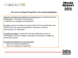 Pour que le montage de l’exposition soit un projet pédagogique: 
Apporter aux élèves des éléments de connaissance sur l’exposition (dossier 
pédagogique « Accrocher, n’est pas jouer » 
= explication du montage d’une exposition 
En classe : amener les élèves à se documenter, trier les reproductions des 
oeuvres, faire des choix de présentation, rechercher comment 
communiquer sur l’exposition. 
Compétences élèves : exercer des choix des productions, choisir la 
scénographie, valoriser (rédiger le catalogue de l’exposition, rédiger les 
cartels des oeuvres) 
Des idées de réalisation au cours du projet: 
- Dessiner le projet de l’exposition 
- Créer une maquette de l’exposition 
 