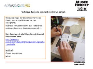 Technique du dessin: comment dessiner un portrait 
Retrouvez étape par étape la démarche de 
Karen Laborie expérimentée par des 
enseignants 
Rubrique « musée Hébert» puis « atelier de 
pratique : Comment dessiner un portrait » 
Lien direct vers le site Education artistique et 
culturelle en isère: 
http://www.ac-grenoble. 
fr/educationartistique.isere/spip.php 
?article464 
Matériel: 
Crayon sans gomme 
Miroir 
 