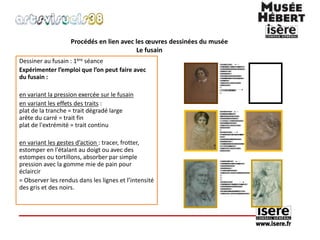 Procédés en lien avec les oeuvres dessinées du musée 
Le fusain 
Dessiner au fusain : 1ère séance 
Expérimenter l’emploi que l’on peut faire avec 
du fusain : 
en variant la pression exercée sur le fusain 
en variant les effets des traits : 
plat de la tranche = trait dégradé large 
arête du carré = trait fin 
plat de l'extrémité = trait continu 
en variant les gestes d’action : tracer, frotter, 
estomper en l'étalant au doigt ou avec des 
estompes ou tortillons, absorber par simple 
pression avec la gomme mie de pain pour 
éclaircir 
= Observer les rendus dans les lignes et l’intensité 
des gris et des noirs. 
 