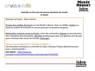 Procédés en lien avec les oeuvres dessinées du musée 
Le fusain 
Dessiner au fusain : 2ème séance 
Ecraser des miettes de fusain sur une feuille à dessin. Avec un chiffon, frotter sur 
toute la surface de la feuille en variant pression et direction du geste. 
Retravailler certaines zones au fusain, créer des contrastes, balayer au pinceau pour 
ôter l’excédent des poussières, absorber quelques gris avec une gomme mie de pain 
pour introduire des zones de lumière. Estomper. 
Exercice issu du document « Pratique du dessin » 
site Education artistique et culturelle en Isère; rubrique Projets départementaux 
puis « ArtsVisuels38 » 
Lien direct : http://www.ac-grenoble. 
fr/educationartistique.isere/spip.php?article302 
 