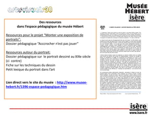 Des ressources 
dans l’espace pédagogique du musée Hébert 
Ressources pour le projet “Monter une exposition de 
portraits”: 
Dossier pédagogique “Acccrocher n’est pas jouer” 
Ressources autour du portrait: 
Dossier pédagogique sur le portrait dessiné au XIXe siècle 
(ci contre) 
Fiche sur les techniques du dessin 
Petit lexique du portrait dans l’art 
Lien direct vers le site du musée : http://www.musee-hebert. 
fr/1396-espace-pedagogique.htm 
 