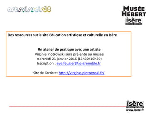 Des ressources sur le site Education artistique et culturelle en Isère 
Un atelier de pratique avec une artiste 
Virginie Piotrowski sera présente au musée 
mercredi 21 janvier 2015 (13h30/16h30) 
Inscription : eve.feugier@ac-grenoble.fr 
Site de l’artiste: http://virginie-piotrowski.fr/ 
 