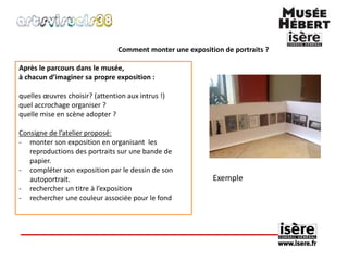 Comment monter une exposition de portraits ? 
Après le parcours dans le musée, 
à chacun d’imaginer sa propre exposition : 
quelles oeuvres choisir? (attention aux intrus !) 
quel accrochage organiser ? 
quelle mise en scène adopter ? 
Consigne de l’atelier proposé: 
- monter son exposition en organisant les 
reproductions des portraits sur une bande de 
papier. 
- compléter son exposition par le dessin de son 
autoportrait. 
- rechercher un titre à l’exposition 
- rechercher une couleur associée pour le fond 
Exemple 
 