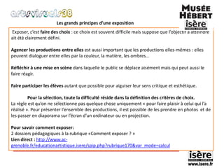 Les grands principes d’une exposition 
Exposer, c’est faire des choix : ce choix est souvent difficile mais suppose que l’objectif à atteindre 
ait été clairement défini. 
Agencer les productions entre elles est aussi important que les productions elles-mêmes : elles 
peuvent dialoguer entre elles par la couleur, la matière, les ombres… 
Réfléchir à une mise en scène dans laquelle le public se déplace aisément mais qui peut aussi le 
faire réagir. 
Faire participer les élèves autant que possible pour aiguiser leur sens critique et esthétique. 
Pour la sélection, toute la difficulté réside dans la définition des critères de choix. 
La règle est qu’on ne sélectionne pas quelque chose uniquement « pour faire plaisir à celui qui l’a 
réalisé ». Pour présenter l’ensemble des productions, il est possible de les prendre en photos et de 
les passer en diaporama sur l’écran d’un ordinateur ou en projection. 
Pour savoir comment exposer: 
2 dossiers pédagogiques à la rubrique «Comment exposer ? » 
Lien direct : http://www.ac-grenoble. 
fr/educationartistique.isere/spip.php?rubrique170&var_mode=calcul 
 