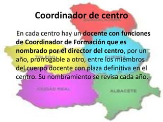 Coordinador de centro
En cada centro hay un docente con funciones
de Coordinador de Formación que es
nombrado por el director del centro, por un
año, prorrogable a otro, entre los miembros
del cuerpo docente con plaza definitiva en el
centro. Su nombramiento se revisa cada año.

 