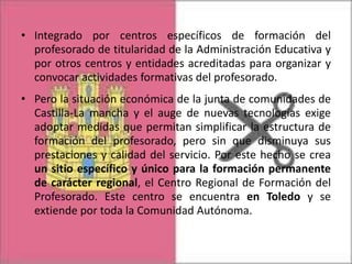 • Integrado por centros específicos de formación del
profesorado de titularidad de la Administración Educativa y
por otros centros y entidades acreditadas para organizar y
convocar actividades formativas del profesorado.
• Pero la situación económica de la junta de comunidades de
Castilla-La mancha y el auge de nuevas tecnologías exige
adoptar medidas que permitan simplificar la estructura de
formación del profesorado, pero sin que disminuya sus
prestaciones y calidad del servicio. Por este hecho se crea
un sitio específico y único para la formación permanente
de carácter regional, el Centro Regional de Formación del
Profesorado. Este centro se encuentra en Toledo y se
extiende por toda la Comunidad Autónoma.

 
