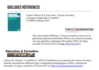 QUELQUES RÉFÉRENCES
Lebrun, M., Gilson C. et Goffinet, C. (2016). Contribution à une typologie des classes inversées :
éléments descriptifs de différents types, configurations pédagogiques et effets. Education &
Formation. En ligne, consulté le 21 février 2017 sur http://revueeducationformation.be/
Education & Formation
The conversation (Webzine) : Classes inversées, retour sur un
phénomène précurseur (Octobre 2016) et Les classes inversées,
vers une approche systémique (Novembre 2016). En ligne,
consulté le 6 février 2017 sur http://bit.ly/Cycle-CI
Lebrun Marcel & Lecoq Julie. Classes inversées,
enseigner et apprendre à l’endroit !
CANOPE Editions 2015
 