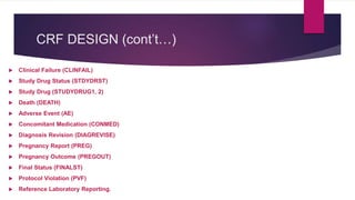 CRF DESIGN (cont’t…)
 Clinical Failure (CLINFAIL)
 Study Drug Status (STDYDRST)
 Study Drug (STUDYDRUG1, 2)
 Death (DEATH)
 Adverse Event (AE)
 Concomitant Medication (CONMED)
 Diagnosis Revision (DIAGREVISE)
 Pregnancy Report (PREG)
 Pregnancy Outcome (PREGOUT)
 Final Status (FINALST)
 Protocol Violation (PVF)
 Reference Laboratory Reporting.
 