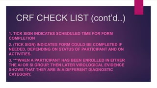 CRF CHECK LIST (cont’d..)
1. TICK SIGN INDICATES SCHEDULED TIME FOR FORM
COMPLETION
2. (TICK SIGN) INDICATES FORM COULD BE COMPLETED IF
NEEDED, DEPENDING ON STATUS OF PARTICIPANT AND ON
ACTIVITIES.
3. ***WHEN A PARTICIPANT HAS BEEN ENROLLED IN EITHER
THE AI OR SI GROUP, THEN LATER VIROLOGICAL EVIDENCE
SHOWS THAT THEY ARE IN A DIFFERENT DIAGNOSTIC
CATEGORY.
 