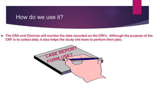 How do we use it?
 The CRA and Clinician will monitor the data recorded on the CRFs. Although the purpose of the
CRF is to collect data, it also helps the study site team to perform their jobs.
 