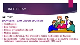 INPUT TEAM….
INPUT BY:
SPONSERS TEAM UNDER SPONSER-
 Investigators
 Data manager
 Clinical investigation site staff
 Medical person
 Barcode readers (e.g., that are used to record medications or devices)
 Specialty role - related to particular organ or disease i.e. Consulting team (e.g.
radiologist reporting on a computed tomography (CT) scan)
 