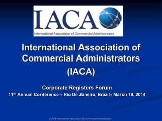 International Association of
Commercial Administrators
(IACA)
Corporate Registers Forum
11th Annual Conference Rio De Janeiro, Brazil March 19, 2014
© 2014 International Association of Commercial Administrators
 