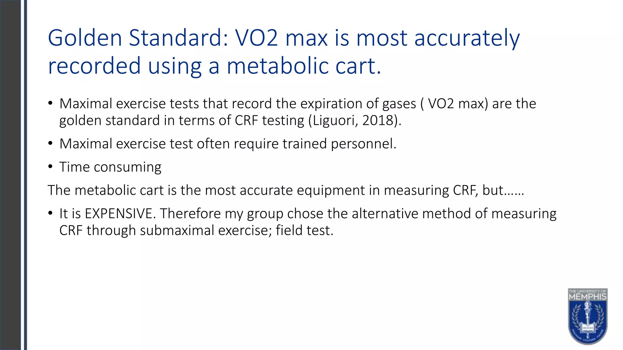 Golden Standard: VO2 max is most accurately
recorded using a metabolic cart.
• Maximal exercise tests that record the expiration of gases ( VO2 max) are the
golden standard in terms of CRF testing (Liguori, 2018).
• Maximal exercise test often require trained personnel.
• Time consuming
The metabolic cart is the most accurate equipment in measuring CRF, but……
• It is EXPENSIVE. Therefore my group chose the alternative method of measuring
CRF through submaximal exercise; field test.
 