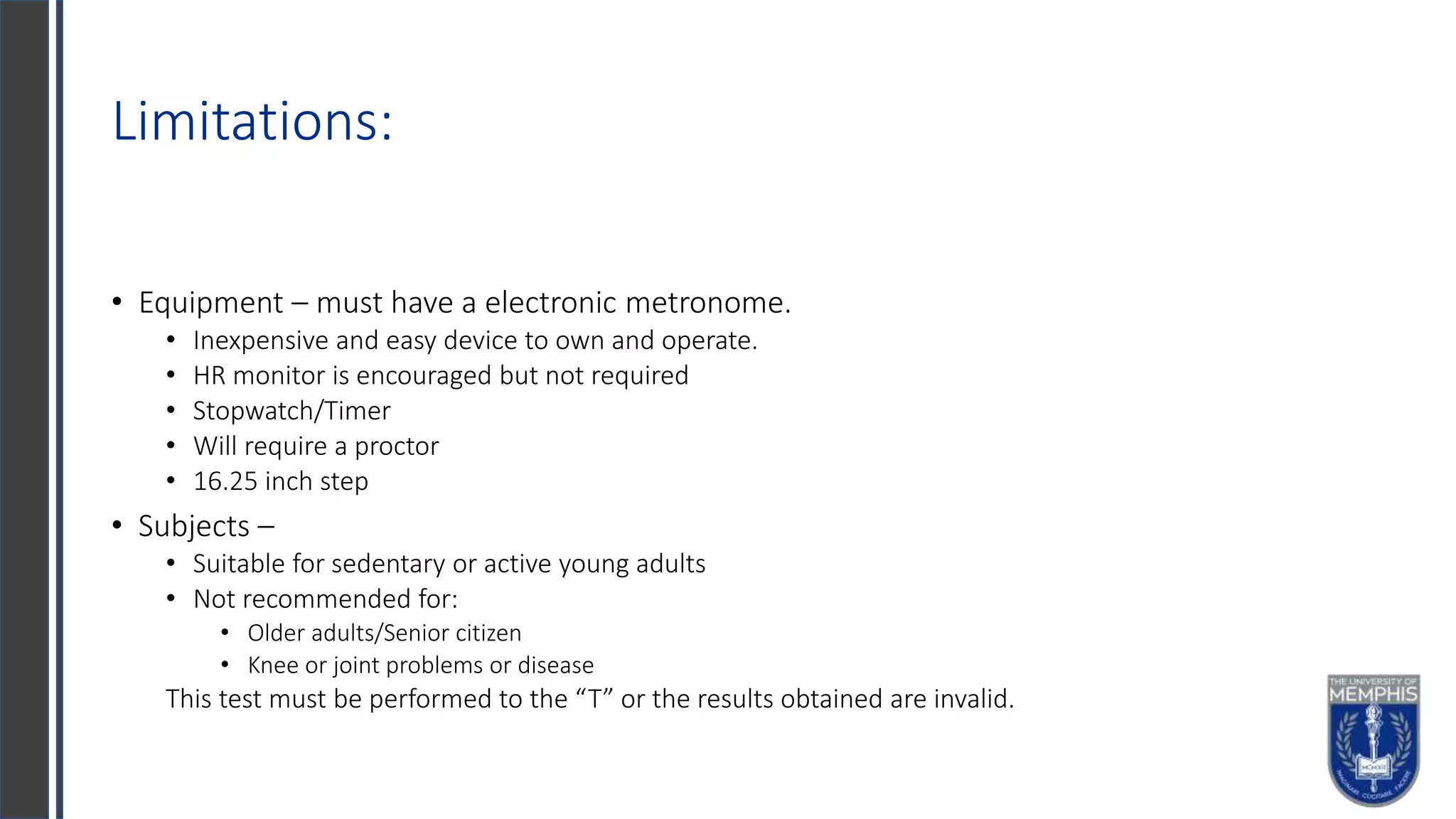 Limitations:
• Equipment – must have a electronic metronome.
• Inexpensive and easy device to own and operate.
• HR monitor is encouraged but not required
• Stopwatch/Timer
• Will require a proctor
• 16.25 inch step
• Subjects –
• Suitable for sedentary or active young adults
• Not recommended for:
• Older adults/Senior citizen
• Knee or joint problems or disease
This test must be performed to the “T” or the results obtained are invalid.
 