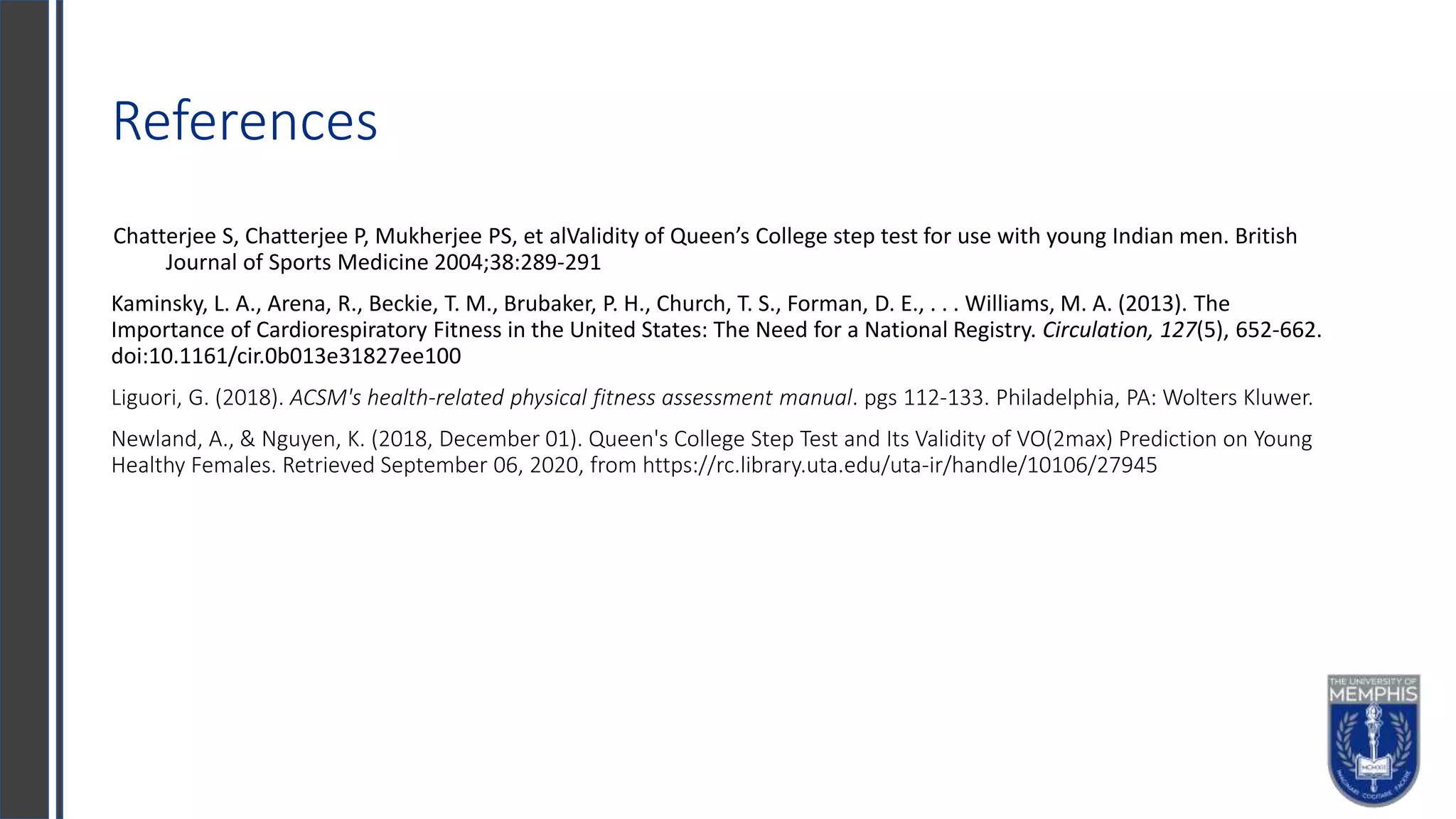 References
Chatterjee S, Chatterjee P, Mukherjee PS, et alValidity of Queen’s College step test for use with young Indian men. British
Journal of Sports Medicine 2004;38:289-291
Kaminsky, L. A., Arena, R., Beckie, T. M., Brubaker, P. H., Church, T. S., Forman, D. E., . . . Williams, M. A. (2013). The
Importance of Cardiorespiratory Fitness in the United States: The Need for a National Registry. Circulation, 127(5), 652-662.
doi:10.1161/cir.0b013e31827ee100
Liguori, G. (2018). ACSM's health-related physical fitness assessment manual. pgs 112-133. Philadelphia, PA: Wolters Kluwer.
Newland, A., & Nguyen, K. (2018, December 01). Queen's College Step Test and Its Validity of VO(2max) Prediction on Young
Healthy Females. Retrieved September 06, 2020, from https://rc.library.uta.edu/uta-ir/handle/10106/27945
 