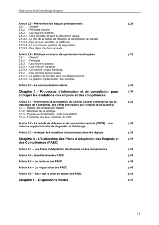 Projet social de la Croix-Rouge française
11
Article 2.5 - Prévention des risques professionnels p.29
2.5.1 - Objectif
2.5.2 - Principes d’action
2.5.3 - Les moyens d’action
2.5.3.1 - Mise en place et suivi du document unique
2.5.3.2 - Le rôle de la cellule de réflexion et concertation de sociale
2.5.3.3 - Des acteurs identifiés et réaffirmés
2.5.3.4 - La commission paritaire de négociation
2.5.3.5 - Des plans d’actions annuels
Article 2.6 - Politique en faveur des personnes handicapées p.32
2.6.1 - Objectif
2.6.2 - Principes
2.6.3 - Les moyens d’action
2.6.3.1 - Une mission handicap
2.6.3.2 - Un référent emploi handicap
2.6.4 - Des priorités pluriannuelles
2.6.4.1 - La gestion de l’emploi dans les établissements
2.6.4.2 - La gestion prévisionnelle des carrières
Article 2.7 - La communication interne p.36
Chapitre 3 - Processus d’information et de consultation pour
anticiper les évolutions des emplois et des compétences
p.36
Article 3.1 - Information et consultation du Comité Central d’Entreprise sur la
«stratégie de l’entreprise, ses effets prévisibles sur l’emploi et les salaires»
p.36
3.1.1 - Rappel des dispositions légales
3.1.2 - Définition de la stratégie
3.1.3 - Processus d‘information et de consultation
3.1.4 - Formation des élus membres du CCE
Article 3.2 - La cellule de réflexion et de concertation sociale (CRCS) : une
instance supplémentaire de diagnostic et d’échange
p.38
Article 3.3 - Anticiper les mutations économiques dans les régions p.38
Chapitre 4 - L’élaboration des Plans d’Adaptation des Emplois et
des Compétences (PAEC)
p.39
Article 4.1 – Les Plans d’Adaptation des Emplois et des Compétences p.39
Article 4.2 - Identification des PAEC p.39
Article 4.3 – Le contenu des PAEC p.39
Article 4.4 – La négociation des PAEC p.40
Article 4.5 – Bilan sur la mise en œuvre des PAEC p.40
Chapitre 5 – Dispositions finales p.40
 