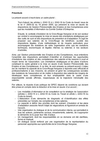 Projet social de la Croix-Rouge française
12
Préambule
Le présent accord s’inscrit dans un cadre pluriel :
Tout d’abord, les articles L 2242-15 à L 2242-18 du Code du travail, issus de
la loi n° 2005-32 du 18 janvier 2005, qui prévoient la mise en œuvre de
dispositions de Gestion Prévisionnelle des Emplois et des Compétences ainsi
que les modalités d’information du Comité Central d’Entreprise.
Ensuite, le contexte d’évolution de la Croix-Rouge française et de son secteur
qui conduit à accompagner la mise en œuvre des orientations stratégiques par
des outils de suivi et des dispositions de prévention et d’adaptation. Il s’agit de
proposer aux salariés de la Croix-Rouge de bénéficier, au-delà des
dispositions légales, d’une méthodologie et de moyens particuliers pour
accompagner les évolutions de notre organisation ainsi que les évolutions
techniques, économiques et légales internes ou externes à nos secteurs
d’activités.
Ainsi, par Gestion prévisionnelle des Emplois et des Compétences, nous entendons
l’ensemble des dispositions permettant d’identifier et d’anticiper les opportunités
d’évolutions des emplois et des compétences des salariés et les besoins à court et
moyen terme de l’association. Les orientations stratégiques et les plans d’actions
constituent le cadre général à la mise en œuvre d’une Gestion Prévisionnelle des
Emplois et des Compétences. A ce titre, ils sont annexés au présent accord. L’enjeu
est de maintenir la capacité de la Croix-Rouge française à répondre avec efficacité et
professionnalisme à ses missions, de prévenir et gérer les conséquences sociales
des évolutions de l’association et de mettre à disposition des salariés les moyens de
développer leurs compétences et leur employabilité dans le cadre d’une
responsabilité sociale affirmée, respectueuse de la trajectoire individuelle des
salariés.
Par ailleurs, la réussite d’une politique de GPEC dépend de conditions qui doivent
être prises en compte dans la rédaction et la mise en œuvre d’un accord :
- Les modalités d’information et de consultation sur la stratégie de l’association
(articles L 2242-15 à L 2242-18 du Code du Travail et article L 2242-19 du
Code du travail),
- L’élaboration d’une démarche de diagnostic et d’identification des effets
prévisibles sur l’emploi, les compétences et les salaires,
- La capacité à définir des priorités dont les scénarii d’évolution et les plans
d’adaptation associés feront l’objet de négociations et figureront en annexe de
l’accord,
- Une organisation du dialogue et de la communication interne, qui permettent à
tous les acteurs, partenaires sociaux, encadrements, salariés, de s’approprier
la démarche et d’y jouer leur rôle d’acteur,
- Un management, dont les responsabilités en ce domaine ont été clarifiées,
formé et impliqué.
- Un dialogue social renforcé par une organisation de la représentation du
personnel appropriée aux spécificités de la Croix-Rouge française.
 