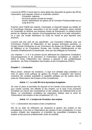 Projet social de la Croix-Rouge française
13
L’accord de GPEC s’inscrit dans le cadre global des dispositifs de gestion des RH de
l’association, avec lesquels il forme un ensemble cohérent :
- Convention collective,
- Accord de gestion sociale de l’emploi,
- Accord intermédiaire de gestion de la Formation Professionnelle tout au
Long de la Vie.
Il permet, dans l’intérêt des salariés, d’aménager un dispositif adapté aux réalités de
la Croix-Rouge française, association à but non lucratif, entreprise unique répartie
sur l’ensemble du territoire aux nombreux modes de financement. Le présent accord
permet de déployer des mesures d’accompagnement social et la juste anticipation,
ce à quoi une simple déclinaison du Code de Travail ne peut répondre avec
précision.
L’accord doit tirer parti de nos spécificités : une Convention Collective avec une
Commission Paritaire de Négociation et des groupes techniques paritaires, un
Comité Central d’Entreprise et une Commission de Gestion de l’Emploi, une Cellule
de Réflexion et de Concertation Sociale, des Comités d’établissements et des
Conseils d’Etablissement Conventionnels ainsi que des Délégués du Personnel.
Les chapitres 1, 2 et 3 du présent accord définissent les dispositions d’évaluation,
d’accompagnement et de prévention et d’information consultation. Le chapitre 4
définit le mode d’élaboration des mesures à apporter à des problématiques
prioritaires : les Plans d’Adaptation des Emplois et des Compétences (PAEC).
Chapitre 1 - L’évaluation
Mieux prévoir, anticiper les évolutions, il s’agit d’un véritable enjeu préalable à la
mise en place d’une politique de gestion de l’emploi. L’évaluation des besoins
comprend des constats quantitatifs et qualitatifs partagés par les parties dans le
cadre de l’Observatoire des Emplois et des Compétences.
Article 1.1 - Le volet RH de la dynamique budgétaire
Sa mise en place va permettre de disposer en fin d’année d’une prévision plus fine,
pour l’année suivante, des effectifs et des emplois, sur la base d’une procédure
formalisée qui prévoit des consolidations et des analyses par établissements et par
filières. La consolidation complètera les diagnostics réalisés dans le cadre de
l’Observatoire des emplois et des compétences (Cf. 1.2) .
Article 1.2 - L’analyse de l’évolution des emplois
1.2.1 - L’observatoire des emplois et des compétences
Afin de se doter de références qui structurent la gestion des emplois et des
compétences, il est créé un Observatoire des emplois et des compétences. Il a pour
vocation d’établir des diagnostics et d’identifier les possibilités d’évolutions des
emplois et des parcours professionnels (aires de mobilité).
 