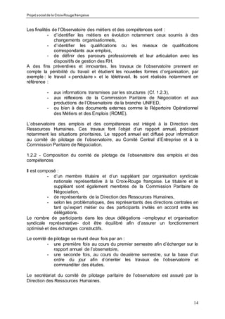 Projet social de la Croix-Rouge française
14
Les finalités de l’Observatoire des métiers et des compétences sont :
- d’identifier les métiers en évolution notamment ceux soumis à des
changements organisationnels,
- d’identifier les qualifications ou les niveaux de qualifications
correspondants aux emplois,
- de définir des parcours professionnels et leur articulation avec les
dispositifs de gestion des RH.
A des fins préventives et innovantes, les travaux de l’observatoire prennent en
compte la pénibilité du travail et étudient les nouvelles formes d’organisation, par
exemple : le travail « pendulaire » et le télétravail. Ils sont réalisés notamment en
référence :
- aux informations transmises par les structures (Cf. 1.2.3),
- aux réflexions de la Commission Paritaire de Négociation et aux
productions de l’Observatoire de la branche UNIFED,
- ou bien à des documents externes comme le Répertoire Opérationnel
des Métiers et des Emplois (ROME).
L’observatoire des emplois et des compétences est intégré à la Direction des
Ressources Humaines. Ces travaux font l’objet d’un rapport annuel, précisant
notamment les situations prioritaires. Le rapport annuel est diffusé pour information
au comité de pilotage de l’observatoire, au Comité Central d’Entreprise et à la
Commission Paritaire de Négociation.
1.2.2 - Composition du comité de pilotage de l’observatoire des emplois et des
compétences
Il est composé :
- d’un membre titulaire et d’un suppléant par organisation syndicale
nationale représentative à la Croix-Rouge française. Le titulaire et le
suppléant sont également membres de la Commission Paritaire de
Négociation,
- de représentants de la Direction des Ressources Humaines,
- selon les problématiques, des représentants des directions centrales en
tant qu’expert métier ou des participants invités en accord entre les
délégations.
Le nombre de participants dans les deux délégations –employeur et organisation
syndicale représentative- doit être équilibré afin d’assurer un fonctionnement
optimisé et des échanges constructifs.
Le comité de pilotage se réunit deux fois par an :
- une première fois au cours du premier semestre afin d’échanger sur le
rapport annuel de l’observatoire,
- une seconde fois, au cours du deuxième semestre, sur la base d’un
ordre du jour afin d’orienter les travaux de l’observatoire et
commanditer des études.
Le secrétariat du comité de pilotage paritaire de l’observatoire est assuré par la
Direction des Ressources Humaines.
 