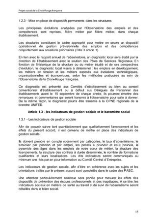 Projet social de la Croix-Rouge française
15
1.2.3 - Mise en place de dispositifs permanents dans les structures
Les principales évolutions analysées par l‘Observatoire des emplois et des
compétences sont reprises, filière métier par filière métier, dans chaque
établissement.
Les structures constituent le cadre approprié pour mettre en œuvre un dispositif
opérationnel de gestion prévisionnelle des emplois et des compétences
conjointement aux situations prioritaires (Titre 3 article 1).
En lien avec le rapport annuel de l’observatoire, un diagnostic local sera établi par la
direction de l’établissement avec le soutien des Pôles de Services Régionaux. En
fonction de l’historique de la structure ou du métier étudié et de ses perspectives
d‘évolution, le diagnostic local visera à déterminer : les emplois en développement,
les métiers en tension et les métiers exposés aux évolutions technologiques,
organisationnelles et économiques, selon les méthodes pratiquées au sein de
l’Observatoire de la Croix-Rouge française.
Ce diagnostic est présenté aux Comités d’établissement ou bien au conseil
conventionnel d’établissement ou à défaut aux Délégués du Personnel des
établissements avant le 15 septembre de chaque année, ils pourront émettre des
remarques et commentaires qui seront transmis à l’observatoire pour suite à donner.
De la même façon, le diagnostic pourra être transmis à la CPNE régionale de la
branche UNIFED.
Article 1.3 - les indicateurs de gestion sociale et le baromètre social
1.3.1 - Les indicateurs de gestion sociale
Afin de pouvoir suivre tant quantitativement que qualitativement l’avancement et les
effets du présent accord, il est convenu de mettre en place des indicateurs de
gestion sociale.
Ils doivent prendre en compte notamment par catégories, le taux d’absentéisme, le
turn-over par position et par emploi, les postes à pourvoir et ceux pourvus, la
pyramide des âges dans les emplois de notre cœur de métier, la structure des
licenciements, la structure des contrats à durée déterminée, le nombre de formations
qualifiantes et leurs localisations. Les dits indicateurs seront communiqués au
minimum une fois par an pour information au Comité Central d’Entreprise.
Les indicateurs de gestion sociale, afin d’être en cohérence avec les sujets et les
orientations traités par le présent accord sont complétés dans le cadre des PAEC.
Une attention particulièrement soutenue sera portée pour mesurer les effets des
dispositifs de prévention des risques professionnels et des inaptitudes. A ce titre, les
indicateurs sociaux en matière de santé au travail et de suivi de l’absentéisme seront
détaillés dans le bilan social.
 