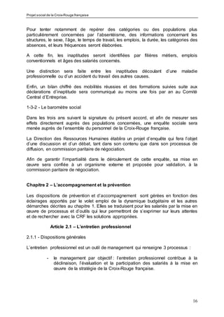 Projet social de la Croix-Rouge française
16
Pour tenter notamment de repérer des catégories ou des populations plus
particulièrement concernées par l’absentéisme, des informations concernant les
structures, le sexe, l’âge, le temps de travail, les emplois, la durée, les catégories des
absences, et leurs fréquences seront élaborées.
A cette fin, les inaptitudes seront identifiées par filières métiers, emplois
conventionnels et âges des salariés concernés.
Une distinction sera faite entre les inaptitudes découlant d’une maladie
professionnelle ou d’un accident du travail des autres causes.
Enfin, un bilan chiffré des mobilités réussies et des formations suivies suite aux
déclarations d’inaptitude sera communiqué au moins une fois par an au Comité
Central d’Entreprise.
1-3-2 - Le baromètre social
Dans les trois ans suivant la signature du présent accord, et afin de mesurer ses
effets directement auprès des populations concernées, une enquête sociale sera
menée auprès de l’ensemble du personnel de la Croix-Rouge française.
La Direction des Ressources Humaines établira un projet d’enquête qui fera l’objet
d’une discussion et d’un débat, tant dans son contenu que dans son processus de
diffusion, en commission paritaire de négociation.
Afin de garantir l’impartialité dans le déroulement de cette enquête, sa mise en
œuvre sera confiée à un organisme externe et proposée pour validation, à la
commission paritaire de négociation.
Chapitre 2 – L’accompagnement et la prévention
Les dispositions de prévention et d’accompagnement sont gérées en fonction des
éclairages apportés par le volet emploi de la dynamique budgétaire et les autres
démarches décrites au chapitre 1. Elles se traduisent pour les salariés par la mise en
œuvre de processus et d’outils qui leur permettront de s’exprimer sur leurs attentes
et de rechercher avec la CRF les solutions appropriées.
Article 2.1 – L’entretien professionnel
2.1.1 - Dispositions générales
L’entretien professionnel est un outil de management qui renseigne 3 processus :
- le management par objectif : l’entretien professionnel contribue à la
déclinaison, l’évaluation et la participation des salariés à la mise en
œuvre de la stratégie de la Croix-Rouge française.
 