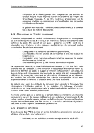 Projet social de la Croix-Rouge française
17
- l’adaptation et le développement des compétences des salariés en
fonction des pré requis du poste ou bien des évolutions de l’emploi à la
Croix-Rouge française. A ce titre, l’entretien professionnel est le
processus privilégié de recensement et d’identification des demandes
individuelles de formation.
- la gestion des mobilités : l’entretien professionnel contribue à identifier
les souhaits de mobilité des salariés.
2.1.2 - Mise en œuvre de l’Entretien professionnel
L’entretien professionnel est décliné conformément à l’organisation du management
de la Croix-Rouge française. Il se déroule en référence à l’emploi conventionnel et la
définition du poste. Un support et son guide - présentés en CPN - sont mis à
disposition des structures et des instances représentatives du personnel locales
compétentes. Ils précisent notamment :
- La régularité et la périodicité de l’entretien professionnel,
- Les modalités du suivi (réalisé et prévisionnel) à tous les niveaux de
l’organisation,
- L’articulation entre l’entretien professionnel et les processus de gestion
des Ressources Humaines,
- Une méthodologie ainsi qu’une matrice de définition de poste.
Le responsable hiérarchique prend l’initiative du rendez-vous qui doit être fixé 1 mois
avant la date de l’entretien. A cette occasion, le responsable hiérarchique remet au
salarié : la définition de poste, le support d’entretien professionnel et son guide. Ce
laps de temps est indispensable pour permettre au salarié et à son responsable de
réfléchir et de rassembler notamment les informations nécessaires sur les missions,
les résultats, les difficultés rencontrées, les objectifs envisageables. Après avoir
signé le document d’entretien, la direction remet une copie au salarié.
Le salarié peut saisir les délégués du personnel pour présenter à l’employeur les
réclamations individuelles relatives à cet entretien. En l’absence d’entretien
professionnel sur deux exercices complets, le salarié peut solliciter sa hiérarchie pour
convenir d’une date d’entretien professionnel.
Au moins une fois par an, le comité ou le conseil d’établissement émet un avis sur le
déroulement, au sein de chaque établissement, des entretiens professionnels. De la
même manière, et après enquête réalisée par la Direction des Ressources Humaines
auprès des établissements, une fois par an, la commission paritaire de négociation
assure un suivi du dispositif de l’entretien professionnel.
2.1.3 - Dispositions particulières
Dans le cadre des PAEC, la mise en œuvre de l’entretien professionnel constitue un
véritable « temps fort » pour notamment :
- communiquer aux salariés concernés les enjeux relatifs aux PAEC,
 