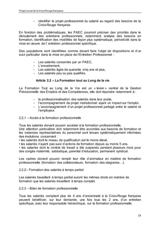 Projet social de la Croix-Rouge française
18
- identifier le projet professionnel du salarié au regard des besoins de la
Croix-Rouge française.
En fonction des problématiques, les PAEC pourront préciser des priorités dans le
déroulement des entretiens professionnels, notamment, analyse des besoins en
formation, identification des mobilités de façon plus systématique, périodicité dans la
mise en œuvre de l’ entretien professionnel spécifique.
Des populations sont identifiées comme devant faire l’objet de dispositions et d’un
suivi particulier dans la mise en place de l’Entretien Professionnel :
- Les salariés concernés par un PAEC,
- L’encadrement,
- Les salariés âgés de quarante cinq ans et plus,
- Les salariés peu ou pas qualifiés.
Article 2.2 – La Formation tout au Long de la vie
La Formation Tout au Long de la Vie est un « levier » central de la Gestion
Prévisionnelle des Emplois et des Compétences, elle doit répondre notamment à :
- la professionnalisation des salariés dans leur poste,
- l’accompagnement de projet institutionnel ayant un impact sur l’emploi,
- L’accompagnement d’un projet professionnel partagé entre le salarié et
l’employeur.
2.2.1 – Accès à la formation professionnelle
Tous les salariés doivent pouvoir accéder à la formation professionnelle.
Une attention particulière doit notamment être accordée aux besoins de formation et
les instances représentatives du personnel sont tenues systématiquement informées
des évolutions concernant :
• les salariés dont le niveau de qualification est le moins élevé,
• les salariés n’ayant pas suivi d’actions de formation depuis au moins 5 ans,
• les salariés dont le contrat de travail a été suspendu pendant plusieurs mois pour
des congés maternité, sabbatique, parental d’éducation, permanent syndical.
Les cadres doivent pouvoir remplir leur rôle d’animateur en matière de formation
professionnelle (formation des collaborateurs, formation des stagiaires…).
2.2.2– Formation des salariés à temps partiel
Les salariés travaillant à temps partiel auront les mêmes droits en matière de
formation que les salariés travaillant à temps complet.
2.2.3 – Bilan de formation professionnelle
Tous les salariés comptant plus de 4 ans d’ancienneté à la Croix-Rouge française
peuvent bénéficier, sur leur demande, une fois tous les 2 ans, d’un entretien
spécifique, avec leur responsable hiérarchique, sur la formation professionnelle.
 